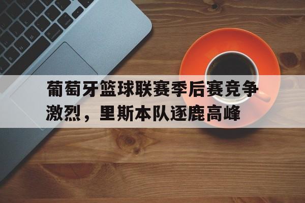 关于葡萄牙篮球联赛季后赛竞争激烈，里斯本队逐鹿高峰的信息