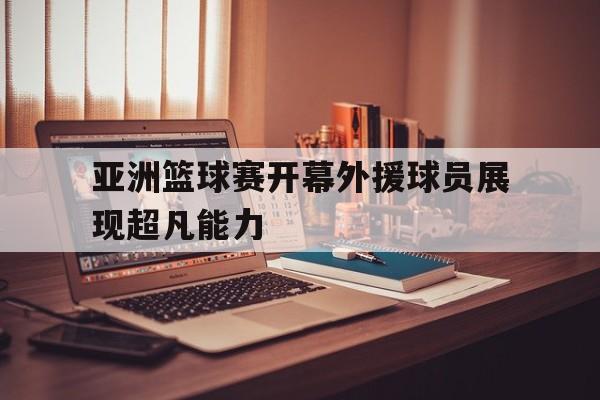 亚洲篮球赛开幕外援球员展现超凡能力