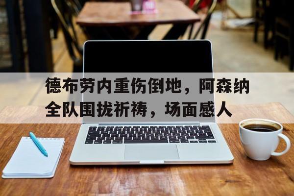 德布劳内重伤倒地，阿森纳全队围拢祈祷，场面感人德布劳内妻子米歇尔简历