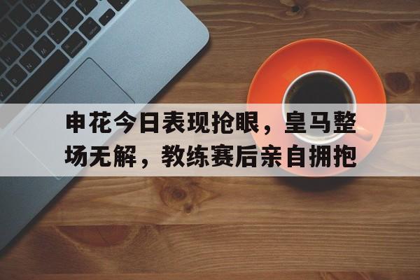 申花今日表现抢眼，皇马整场无解，教练赛后亲自拥抱雷霆步行者比赛关键判罚
