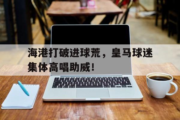 海港打破进球荒，皇马球迷集体高唱助威！我在皇马当后腰