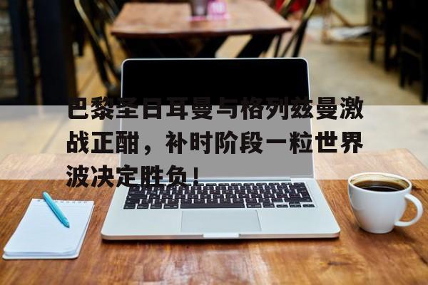 巴黎圣日耳曼与格列兹曼激战正酣,补时阶段一粒世界波决定胜负!