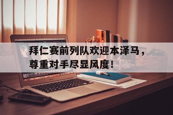 拜仁赛前列队欢迎本泽马，尊重对手尽显风度！